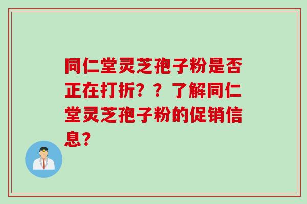 同仁堂灵芝孢子粉是否正在打折？？了解同仁堂灵芝孢子粉的促销信息？