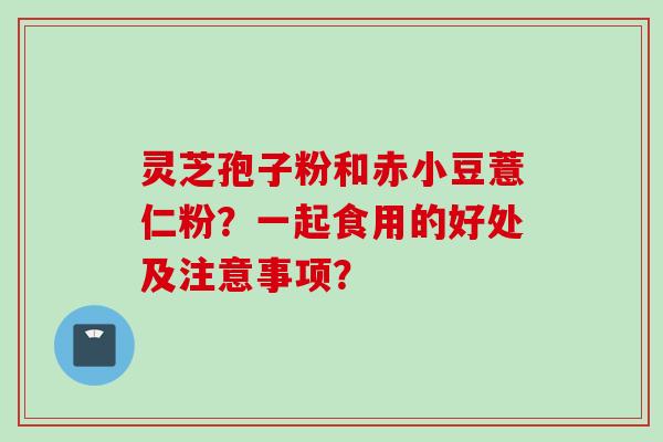 灵芝孢子粉和赤小豆薏仁粉？一起食用的好处及注意事项？