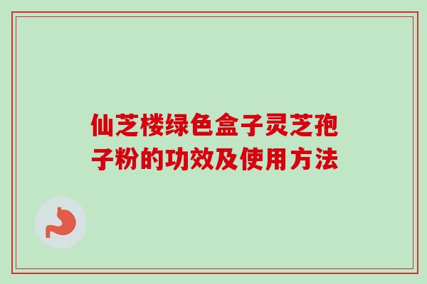 仙芝楼绿色盒子灵芝孢子粉的功效及使用方法