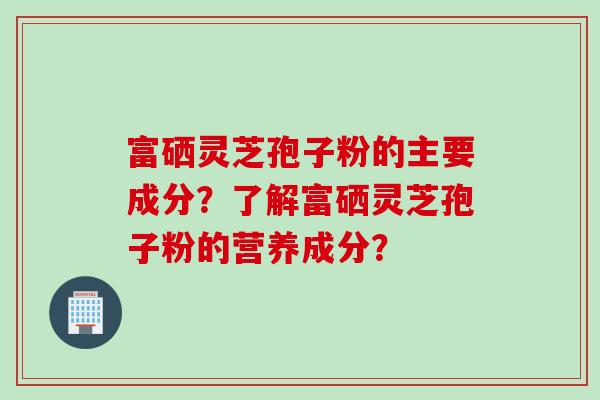 富硒灵芝孢子粉的主要成分？了解富硒灵芝孢子粉的营养成分？