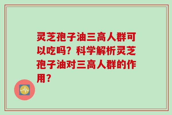 灵芝孢子油人群可以吃吗?科学解析灵芝孢子油对人群的作用? 灵芝孢子油人群可以吃吗?科学解析灵芝孢子油对人群的作用?