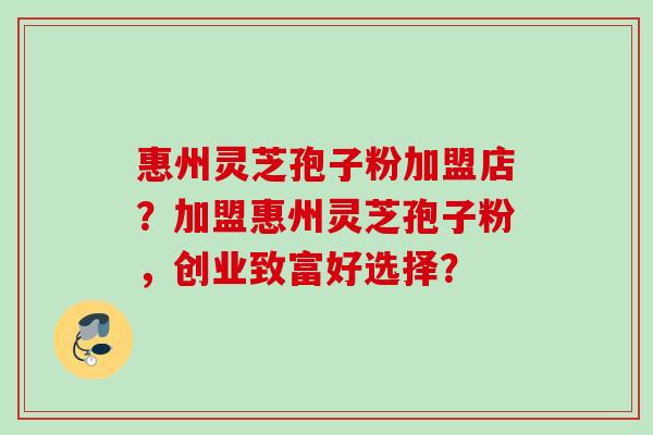 惠州灵芝孢子粉加盟店？加盟惠州灵芝孢子粉，创业致富好选择？