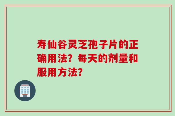寿仙谷灵芝孢子片的正确用法？每天的剂量和服用方法？