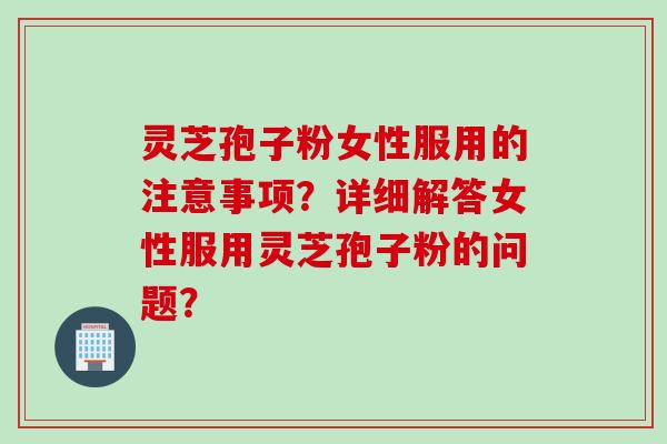 灵芝孢子粉女性服用的注意事项？详细解答女性服用灵芝孢子粉的问题？