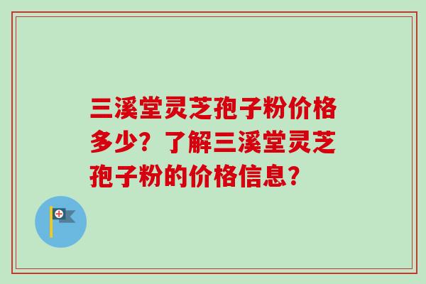 三溪堂灵芝孢子粉价格多少？了解三溪堂灵芝孢子粉的价格信息？