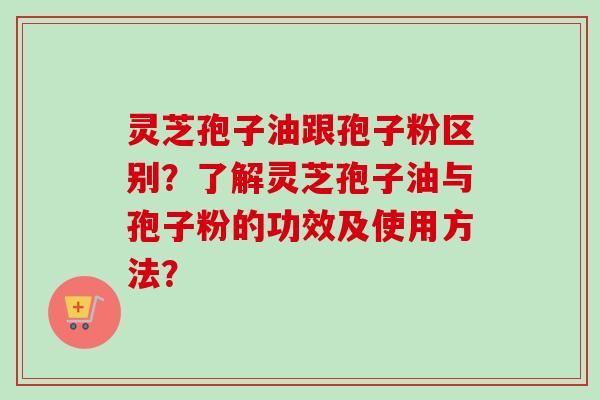 灵芝孢子油跟孢子粉区别？了解灵芝孢子油与孢子粉的功效及使用方法？