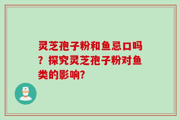 灵芝孢子粉和鱼忌口吗？探究灵芝孢子粉对鱼类的影响？
