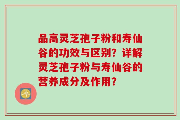 品高灵芝孢子粉和寿仙谷的功效与区别？详解灵芝孢子粉与寿仙谷的营养成分及作用？