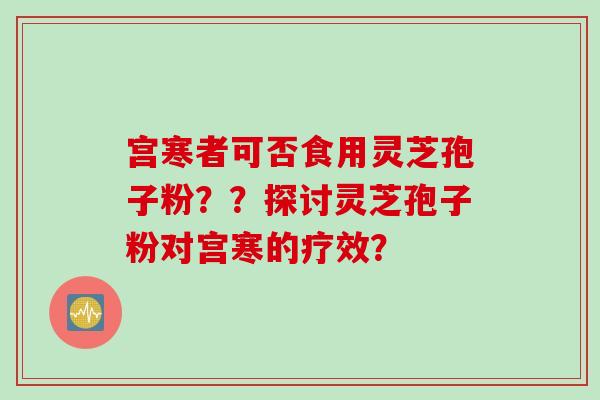 宫寒者可否食用灵芝孢子粉？？探讨灵芝孢子粉对宫寒的疗效？