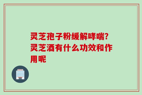 灵芝孢子粉缓解哮喘？灵芝酒有什么功效和作用呢