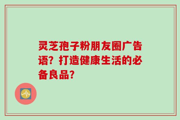 灵芝孢子粉朋友圈广告语？打造健康生活的必备良品？