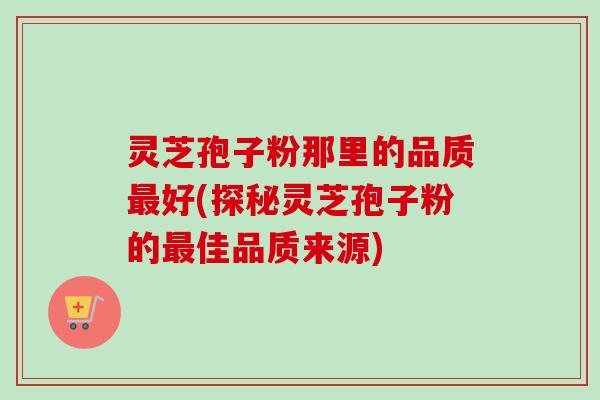 灵芝孢子粉那里的品质最好(探秘灵芝孢子粉的最佳品质来源)