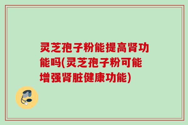 灵芝孢子粉能提高肾功能吗(灵芝孢子粉可能增强肾脏健康功能)