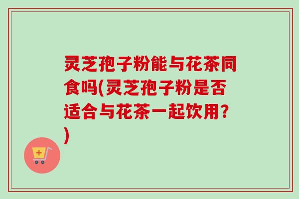 灵芝孢子粉能与花茶同食吗(灵芝孢子粉是否适合与花茶一起饮用？)