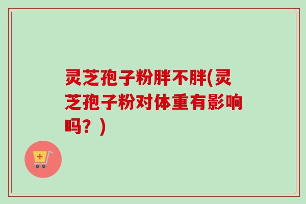 灵芝孢子粉胖不胖(灵芝孢子粉对体重有影响吗？)