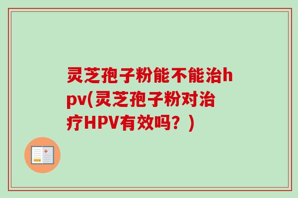 灵芝孢子粉能不能治hpv(灵芝孢子粉对治疗HPV有效吗？)