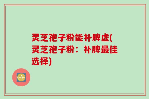 灵芝孢子粉能补脾虚(灵芝孢子粉：补脾最佳选择)