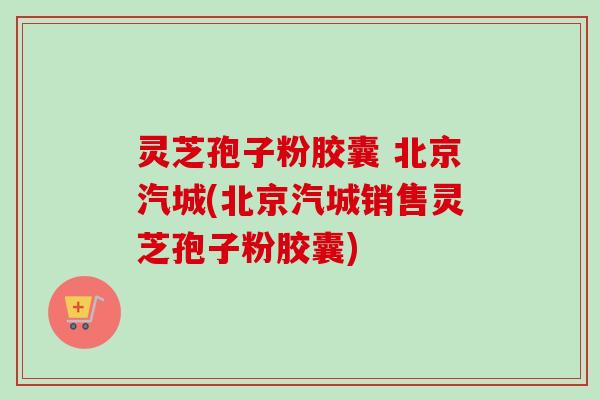 灵芝孢子粉胶囊 北京汽城(北京汽城销售灵芝孢子粉胶囊)