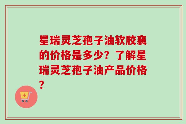 星瑞灵芝孢子油软胶襄的价格是多少？了解星瑞灵芝孢子油产品价格？