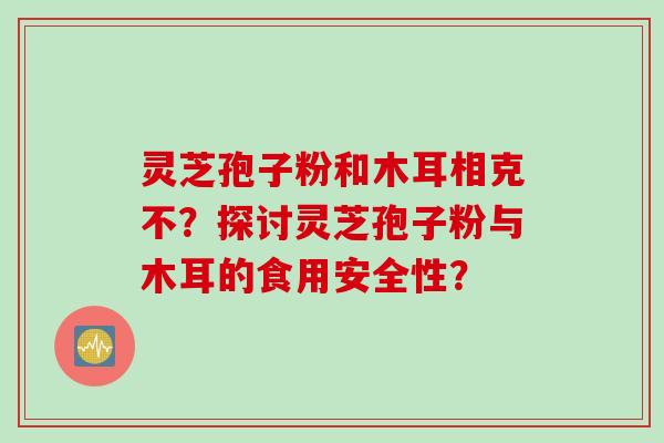 灵芝孢子粉和木耳相克不？探讨灵芝孢子粉与木耳的食用安全性？