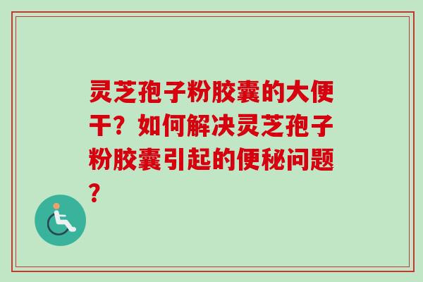 灵芝孢子粉胶囊的大便干？如何解决灵芝孢子粉胶囊引起的便秘问题？