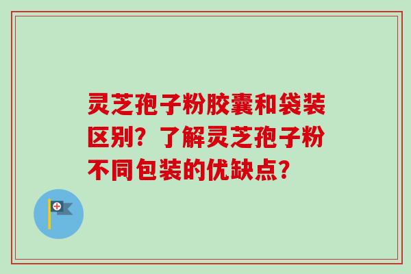 灵芝孢子粉胶囊和袋装区别？了解灵芝孢子粉不同包装的优缺点？