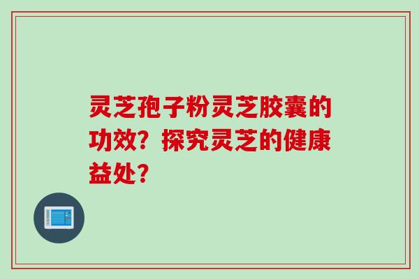 灵芝孢子粉灵芝胶囊的功效？探究灵芝的健康益处？