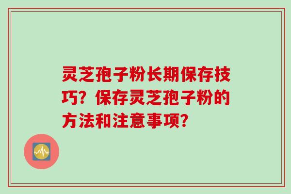 灵芝孢子粉长期保存技巧？保存灵芝孢子粉的方法和注意事项？