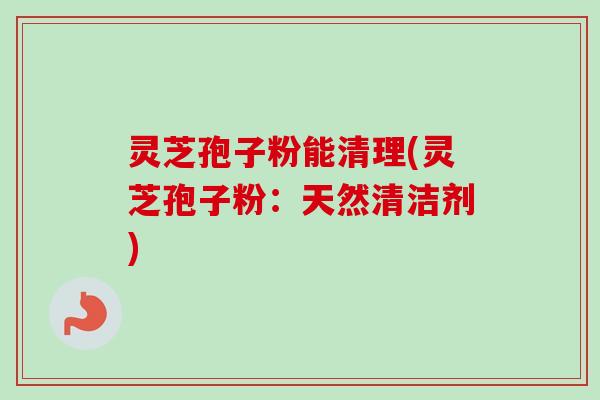 灵芝孢子粉能清理(灵芝孢子粉：天然清洁剂)