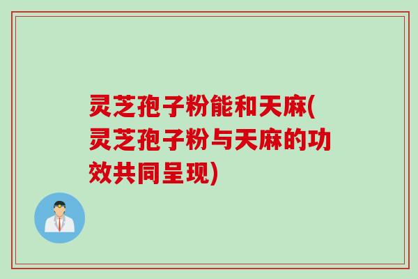 灵芝孢子粉能和天麻(灵芝孢子粉与天麻的功效共同呈现)