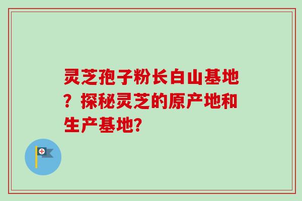 灵芝孢子粉长白山基地？探秘灵芝的原产地和生产基地？