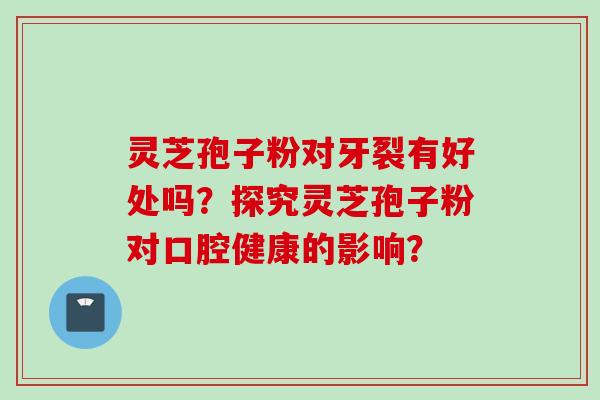 灵芝孢子粉对牙裂有好处吗？探究灵芝孢子粉对口腔健康的影响？