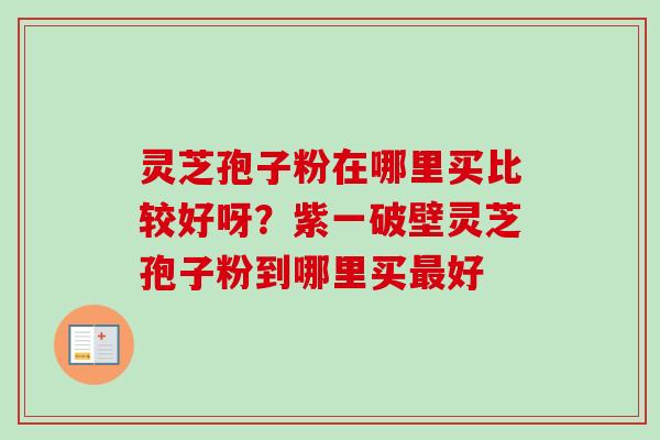 灵芝孢子粉在哪里买比较好呀？紫一破壁灵芝孢子粉到哪里买最好