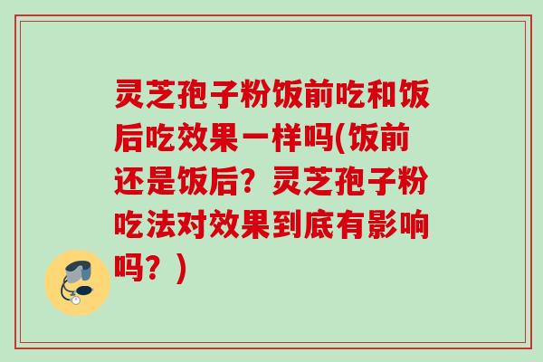 灵芝孢子粉饭前吃和饭后吃效果一样吗(饭前还是饭后？灵芝孢子粉吃法对效果到底有影响吗？)