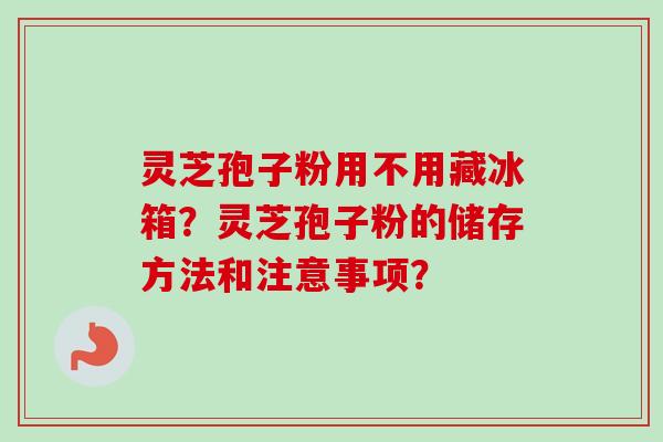 灵芝孢子粉用不用藏冰箱？灵芝孢子粉的储存方法和注意事项？