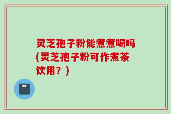 灵芝孢子粉能煮煮喝吗(灵芝孢子粉可作煮茶饮用？)