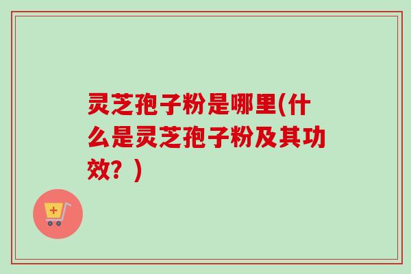 灵芝孢子粉是哪里(什么是灵芝孢子粉及其功效？)