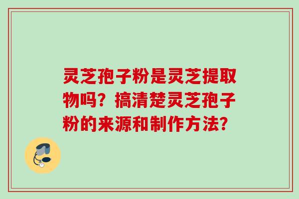 灵芝孢子粉是灵芝提取物吗？搞清楚灵芝孢子粉的来源和制作方法？