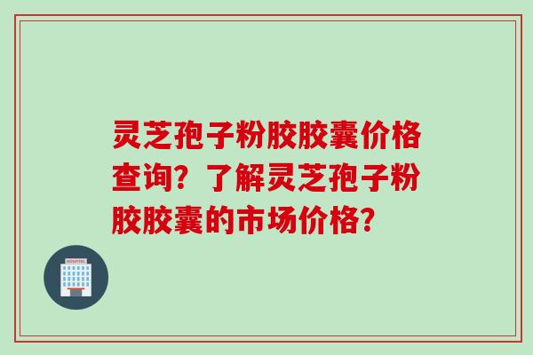 灵芝孢子粉胶胶囊价格查询？了解灵芝孢子粉胶胶囊的市场价格？