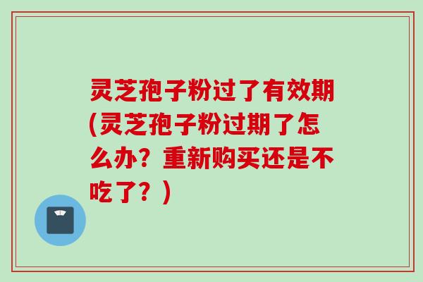 灵芝孢子粉过了有效期(灵芝孢子粉过期了怎么办？重新购买还是不吃了？)