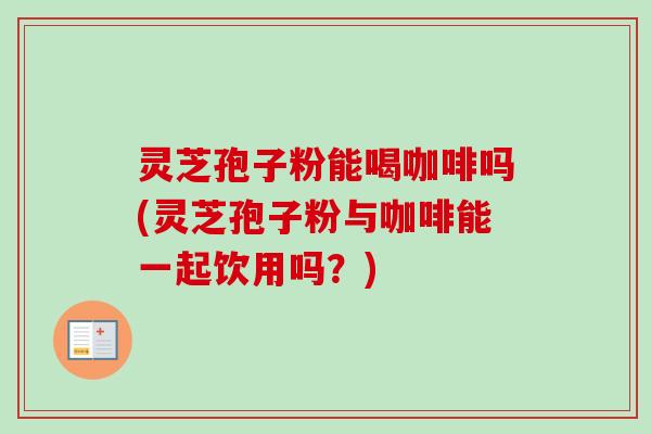 灵芝孢子粉能喝咖啡吗(灵芝孢子粉与咖啡能一起饮用吗？)