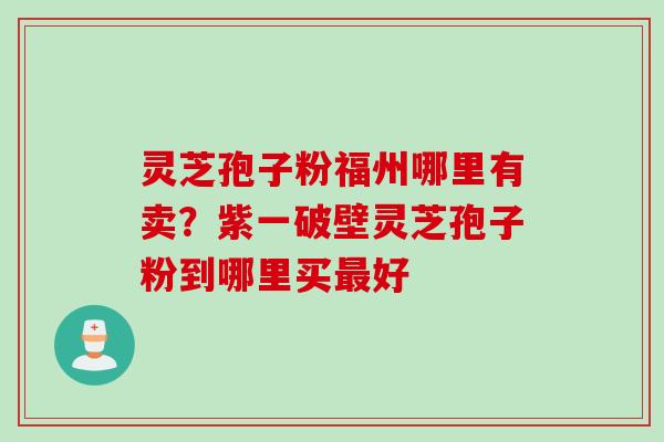 灵芝孢子粉福州哪里有卖？紫一破壁灵芝孢子粉到哪里买最好