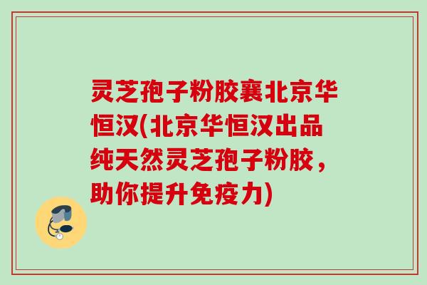 灵芝孢子粉胶襄北京华恒汉(北京华恒汉出品纯天然灵芝孢子粉胶，助你提升免疫力)