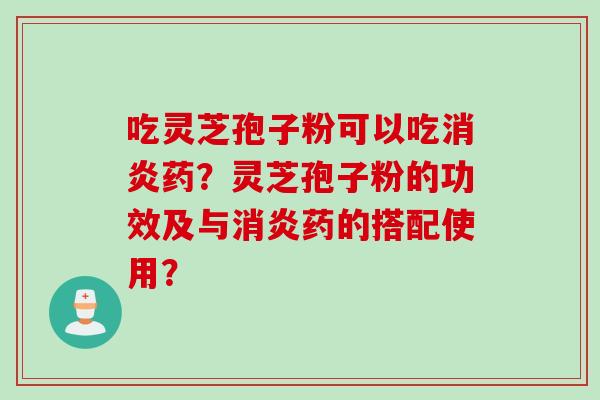 吃灵芝孢子粉可以吃消炎药？灵芝孢子粉的功效及与消炎药的搭配使用？