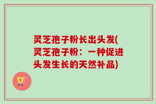 灵芝孢子粉长出头发(灵芝孢子粉：一种促进头发生长的天然补品)
