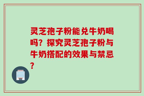 灵芝孢子粉能兑牛奶喝吗？探究灵芝孢子粉与牛奶搭配的效果与禁忌？