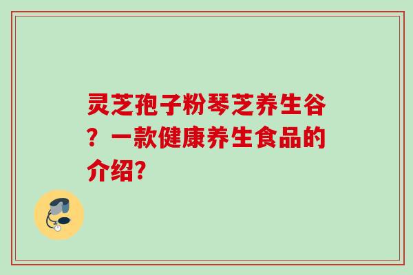 灵芝孢子粉琴芝养生谷？一款健康养生食品的介绍？