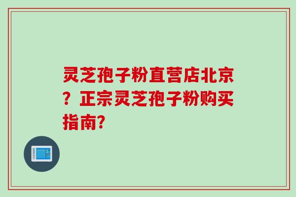 灵芝孢子粉直营店北京？正宗灵芝孢子粉购买指南？