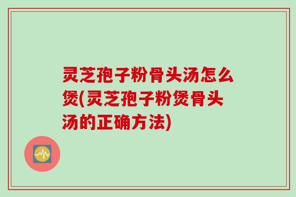 灵芝孢子粉骨头汤怎么煲(灵芝孢子粉煲骨头汤的正确方法)