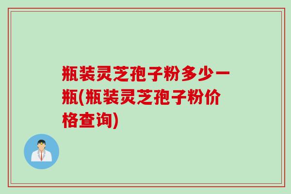 瓶装灵芝孢子粉多少一瓶(瓶装灵芝孢子粉价格查询)